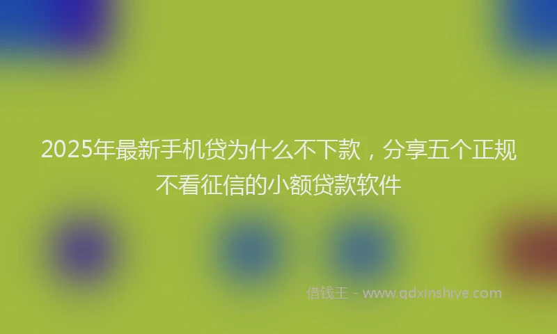 2025年最新手机贷为什么不下款，分享五个正规不看征信的小额贷款软件