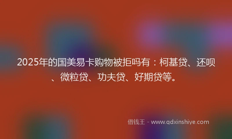 2025年的国美易卡购物被拒吗有：柯基贷、还呗、微粒贷、功夫贷、好期贷等。