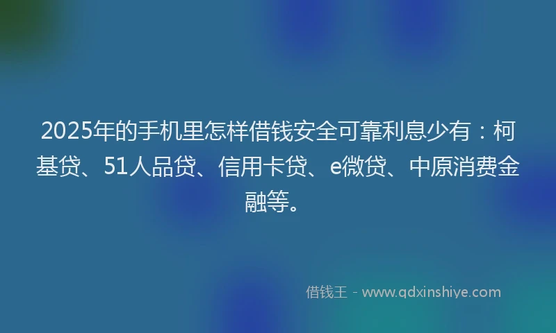 2025年的手机里怎样借钱安全可靠利息少有：柯基贷、51人品贷、信用卡贷、e微贷、中原消费金融等。
