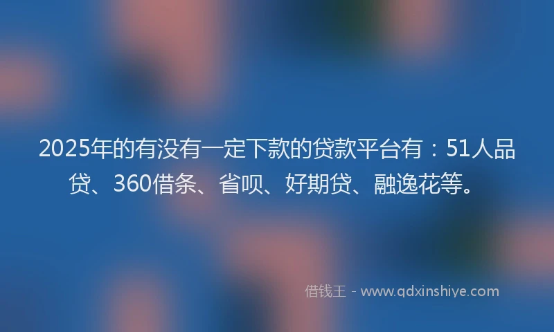 2025年的有没有一定下款的贷款平台有：51人品贷、360借条、省呗、好期贷、融逸花等。