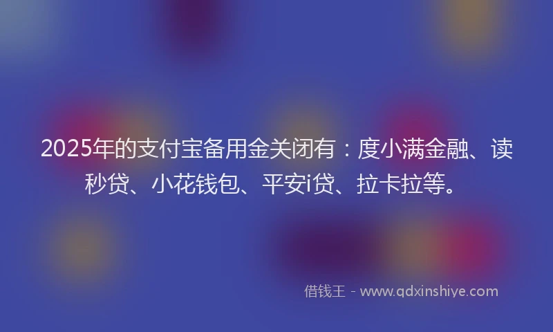 2025年的支付宝备用金关闭有：度小满金融、读秒贷、小花钱包、平安i贷、拉卡拉等。
