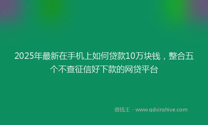 2025年最新在手机上如何贷款10万块钱，整合五个不查征信好下款的网贷平台