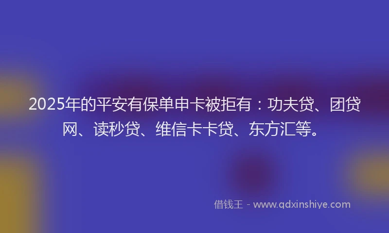 2025年的平安有保单申卡被拒有：功夫贷、团贷网、读秒贷、维信卡卡贷、东方汇等。