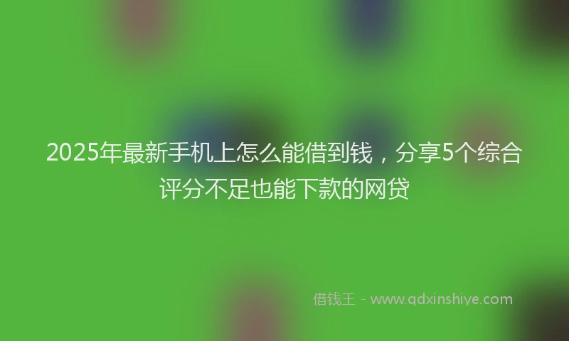 2025年最新手机上怎么能借到钱，分享5个综合评分不足也能下款的网贷