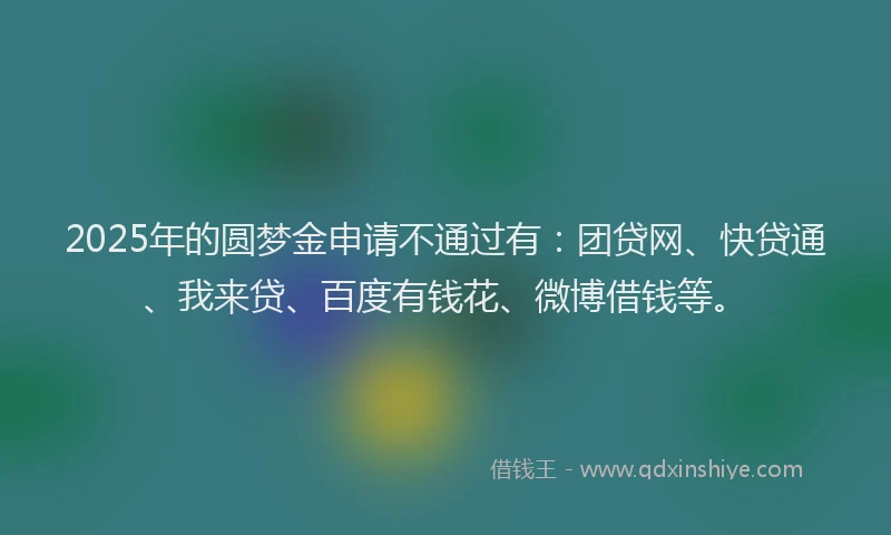2025年的圆梦金申请不通过有：团贷网、快贷通、我来贷、百度有钱花、微博借钱等。