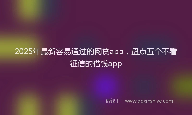 2025年最新容易通过的网贷app，盘点五个不看征信的借钱app