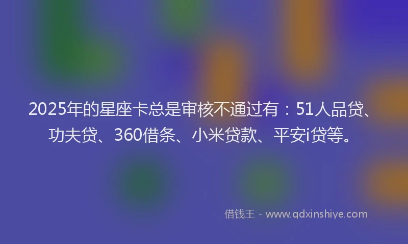 2025年的星座卡总是审核不通过有：51人品贷、功夫贷、360借条、小米贷款、平安i贷等。