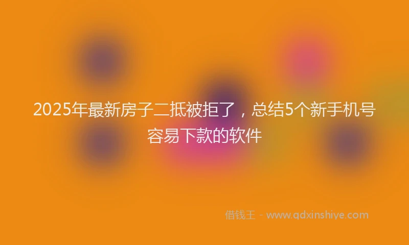 2025年最新房子二抵被拒了，总结5个新手机号容易下款的软件