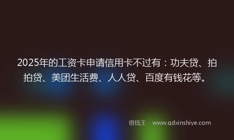 2025年的工资卡申请信用卡不过有：功夫贷、拍拍贷、美团生活费、人人贷、百度有钱花等。