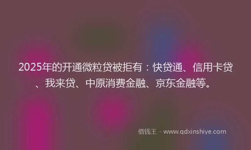 2025年的开通微粒贷被拒有：快贷通、信用卡贷、我来贷、中原消费金融、京东金融等。