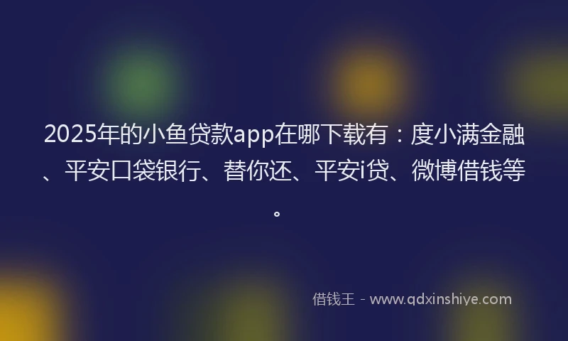 2025年的小鱼贷款app在哪下载有：度小满金融、平安口袋银行、替你还、平安i贷、微博借钱等。