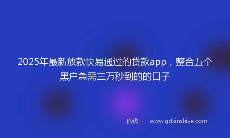 2025年最新放款快易通过的贷款app，整合五个黑户急需三万秒到的的口子