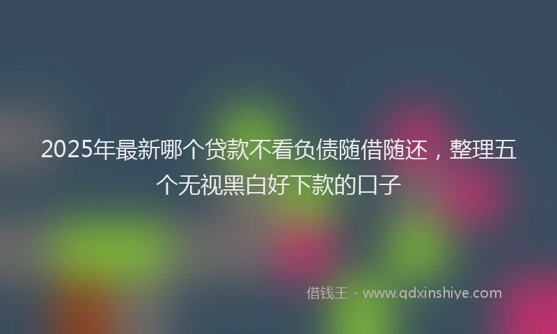 2025年最新哪个贷款不看负债随借随还，整理五个无视黑白好下款的口子
