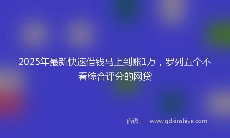 2025年最新快速借钱马上到账1万，罗列五个不看综合评分的网贷