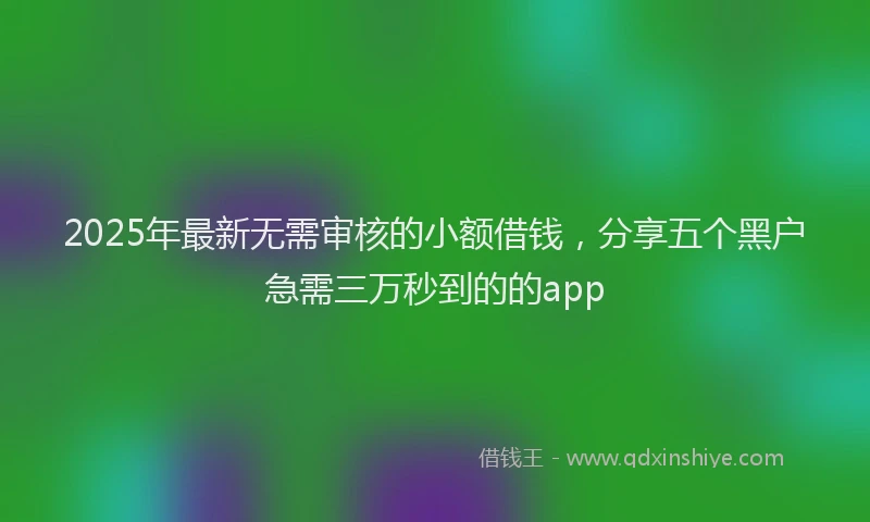 2025年最新无需审核的小额借钱，分享五个黑户急需三万秒到的的app