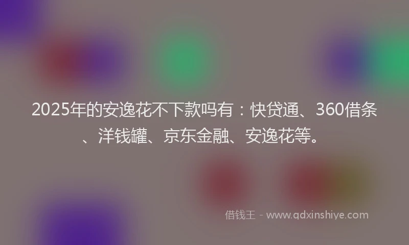 2025年的安逸花不下款吗有：快贷通、360借条、洋钱罐、京东金融、安逸花等。