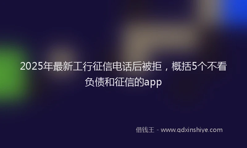 2025年最新工行征信电话后被拒，概括5个不看负债和征信的app
