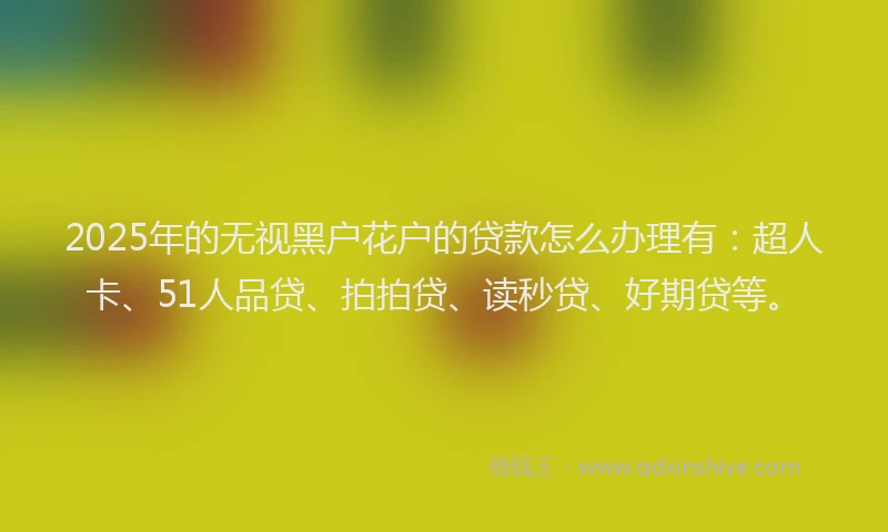2025年的无视黑户花户的贷款怎么办理有：超人卡、51人品贷、拍拍贷、读秒贷、好期贷等。