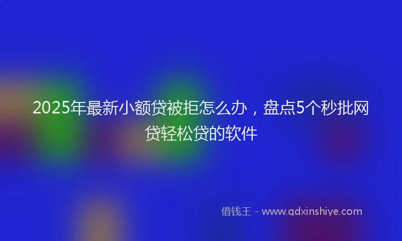 2025年最新小额贷被拒怎么办，盘点5个秒批网贷轻松贷的软件
