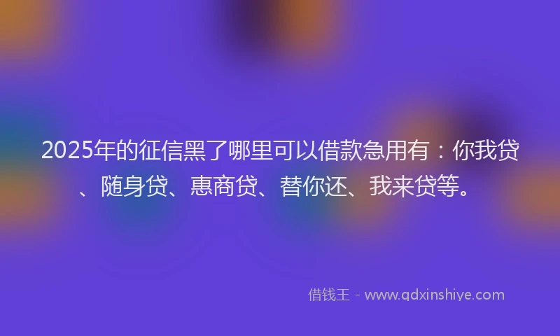 2025年的征信黑了哪里可以借款急用有：你我贷、随身贷、惠商贷、替你还、我来贷等。