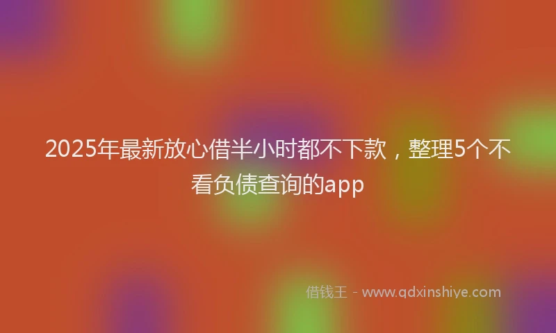 2025年最新放心借半小时都不下款，整理5个不看负债查询的app