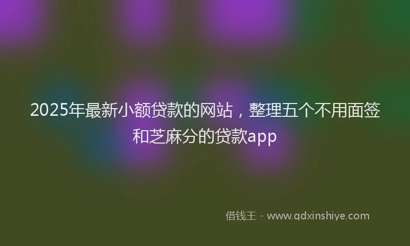 2025年最新小额贷款的网站，整理五个不用面签和芝麻分的贷款app