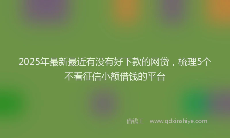 2025年最新最近有没有好下款的网贷，梳理5个不看征信小额借钱的平台