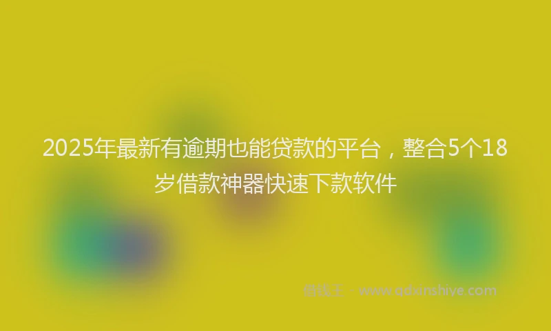 2025年最新有逾期也能贷款的平台，整合5个18岁借款神器快速下款软件