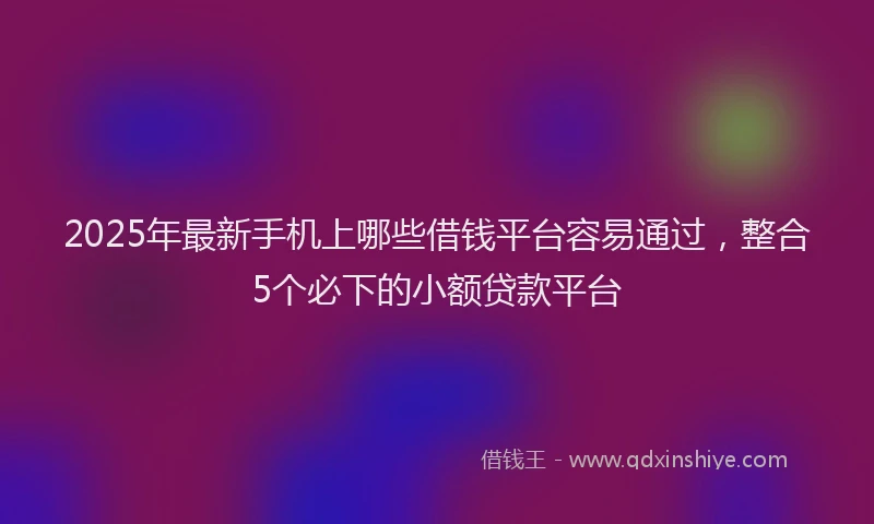 2025年最新手机上哪些借钱平台容易通过，整合5个必下的小额贷款平台