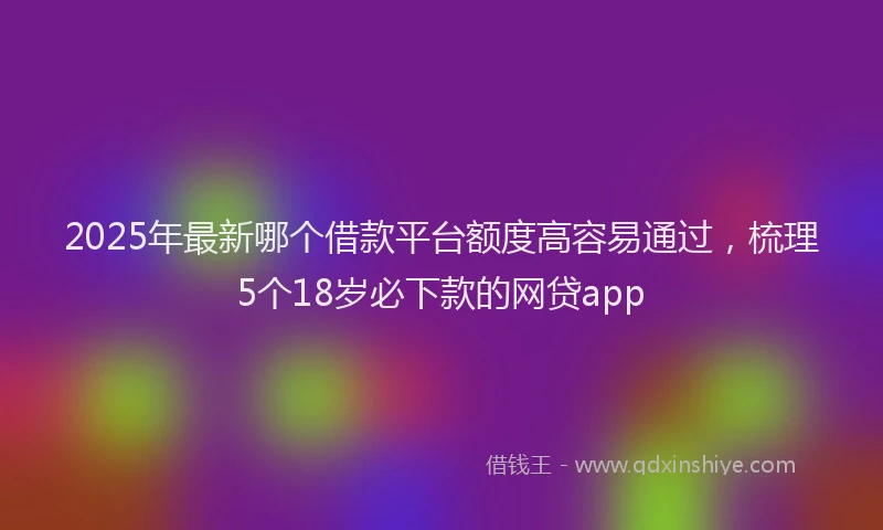 2025年最新哪个借款平台额度高容易通过，梳理5个18岁必下款的网贷app