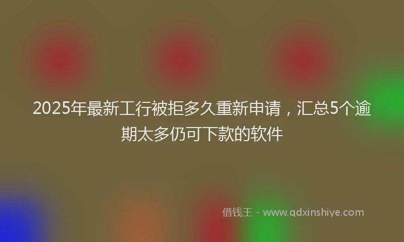 2025年最新工行被拒多久重新申请，汇总5个逾期太多仍可下款的软件