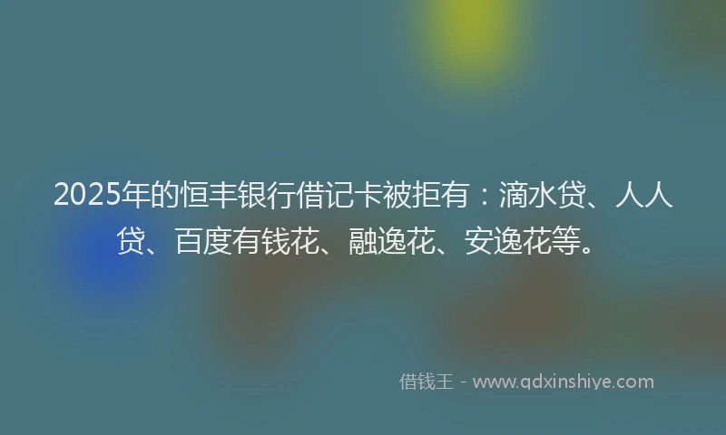 2025年的恒丰银行借记卡被拒有：滴水贷、人人贷、百度有钱花、融逸花、安逸花等。
