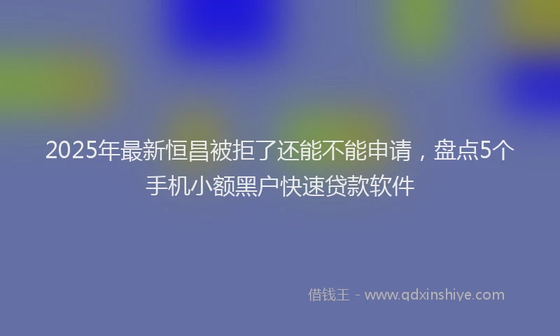 2025年最新恒昌被拒了还能不能申请，盘点5个手机小额黑户快速贷款软件