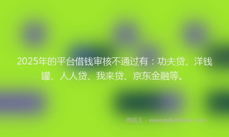 2025年的平台借钱审核不通过有：功夫贷、洋钱罐、人人贷、我来贷、京东金融等。