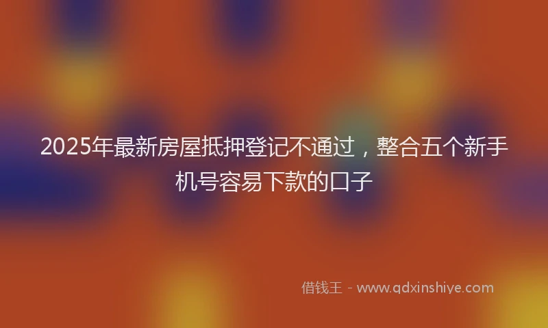 2025年最新房屋抵押登记不通过，整合五个新手机号容易下款的口子