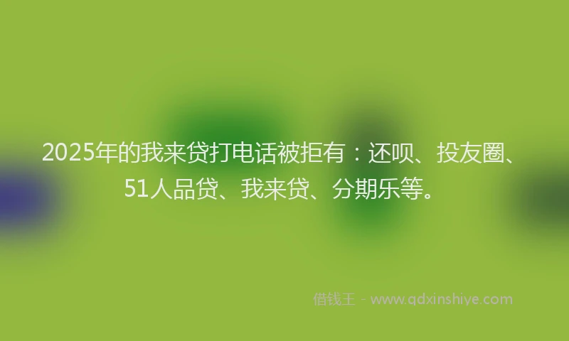 2025年的我来贷打电话被拒有：还呗、投友圈、51人品贷、我来贷、分期乐等。