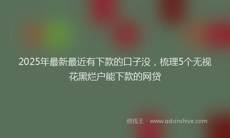 2025年最新最近有下款的口子没，梳理5个无视花黑烂户能下款的网贷