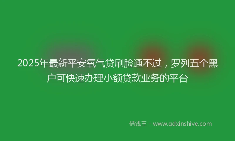 2025年最新平安氧气贷刷脸通不过，罗列五个黑户可快速办理小额贷款业务的平台