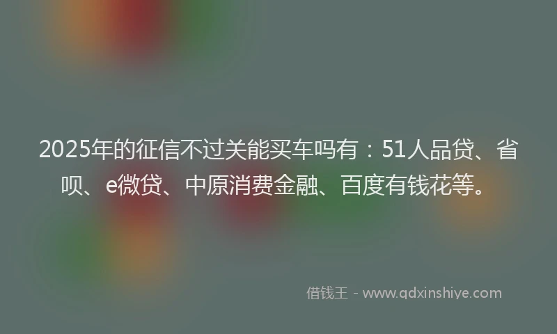 2025年的征信不过关能买车吗有：51人品贷、省呗、e微贷、中原消费金融、百度有钱花等。