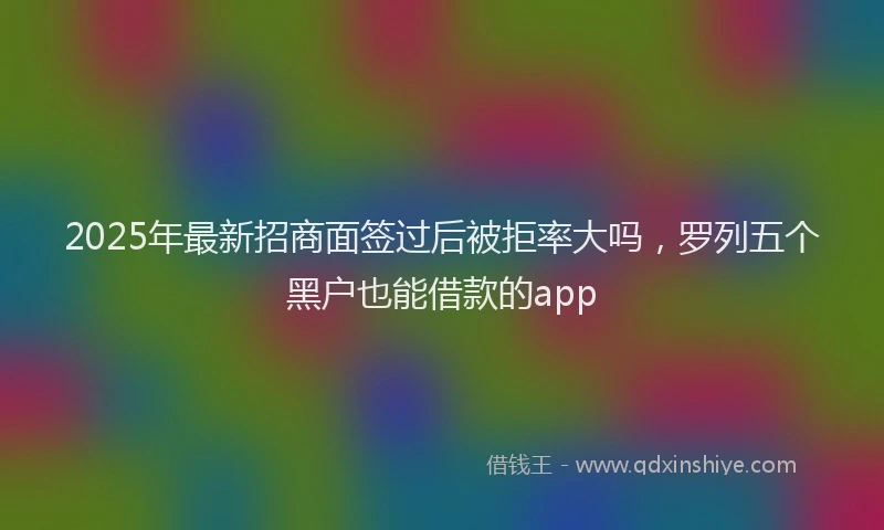 2025年最新招商面签过后被拒率大吗，罗列五个黑户也能借款的app
