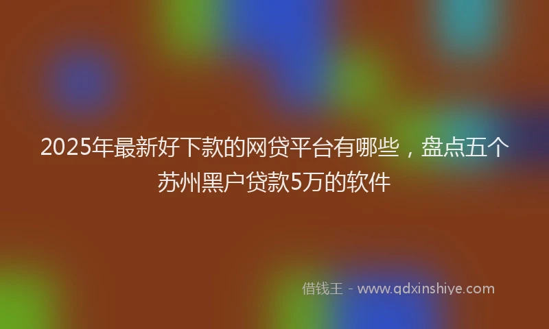 2025年最新好下款的网贷平台有哪些，盘点五个苏州黑户贷款5万的软件