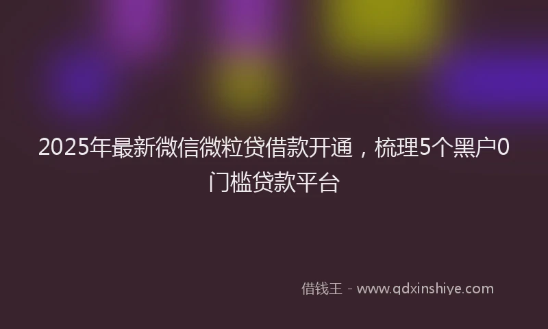 2025年最新微信微粒贷借款开通，梳理5个黑户0门槛贷款平台