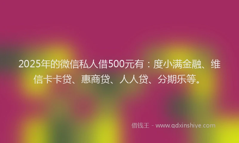 2025年的微信私人借500元有：度小满金融、维信卡卡贷、惠商贷、人人贷、分期乐等。