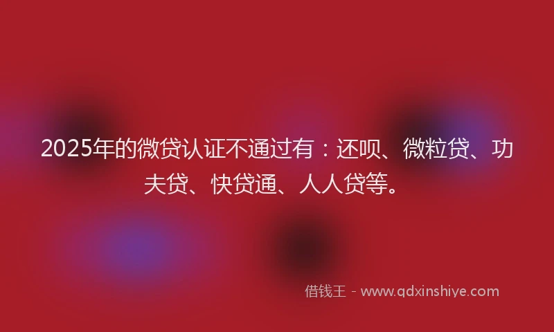 2025年的微贷认证不通过有：还呗、微粒贷、功夫贷、快贷通、人人贷等。