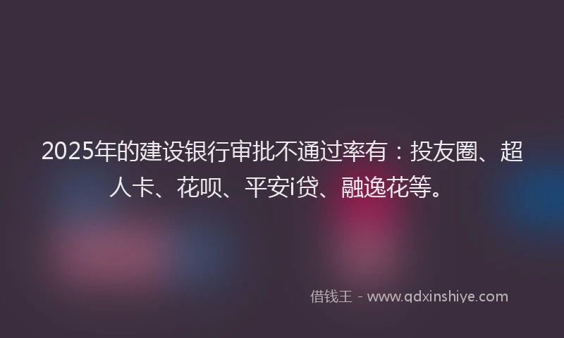 2025年的建设银行审批不通过率有：投友圈、超人卡、花呗、平安i贷、融逸花等。