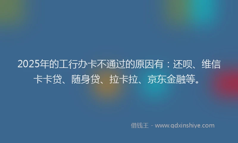 2025年的工行办卡不通过的原因有：还呗、维信卡卡贷、随身贷、拉卡拉、京东金融等。