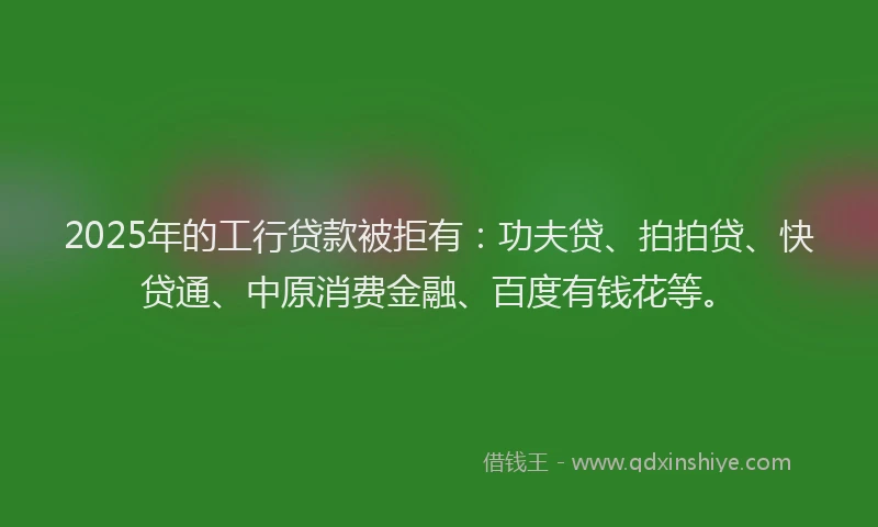 2025年的工行贷款被拒有：功夫贷、拍拍贷、快贷通、中原消费金融、百度有钱花等。