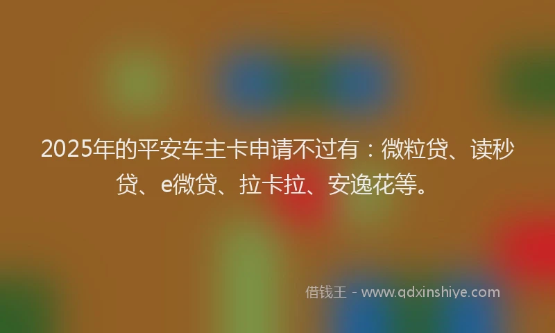 2025年的平安车主卡申请不过有：微粒贷、读秒贷、e微贷、拉卡拉、安逸花等。