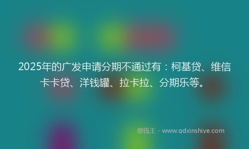 2025年的广发申请分期不通过有：柯基贷、维信卡卡贷、洋钱罐、拉卡拉、分期乐等。