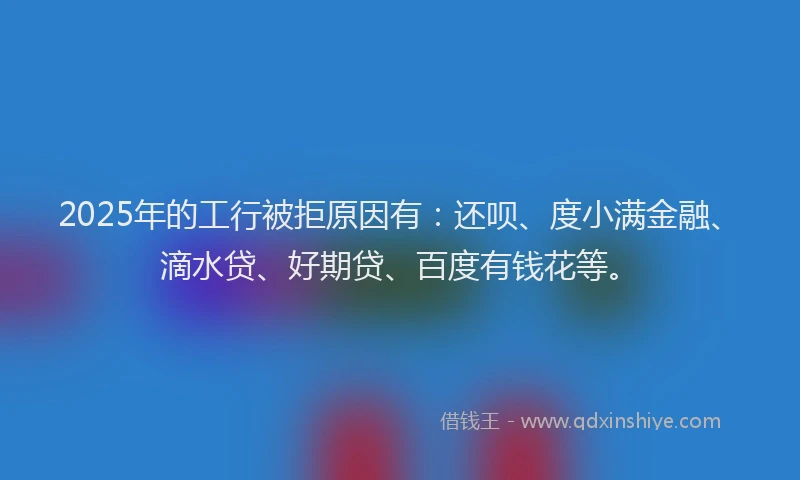 2025年的工行被拒原因有：还呗、度小满金融、滴水贷、好期贷、百度有钱花等。